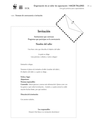 Organización de un taller de capacitación / HACER TALLERES
Una guía práctica para capacitadores
59 / 204
Invitación
Instituciones que convocan
Programas que participan en la convocatoria
Nombre del taller
Una frase corta que describa el objetivo del taller
A quién se dirige
(una persona o abierta a varios colegas)
Estimados colegas,
Tenemos el placer de invitarlos al taller (nombre del taller)...
El objetivo del taller y a quién se dirige...
Fechas y lugar:
Alojamiento:
Personas responsables:
Contenido: (líneas gruesas y anexar más información). Quien corre con
los gastos o qué cubre la invitación... Cuándo y a quién enviar la confir-
mación (fechas límite, por qué medios).
Dirección de la institución:
Con atentos saludos,
Los responsables
Firma(s) (Sin firma si es invitación electrónica)
5.10.5. Formato de convocatoria o invitación
 