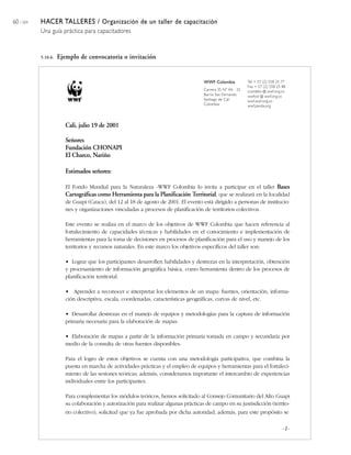 60 / 204 HACER TALLERES / Organización de un taller de capacitación
Una guía práctica para capacitadores
WWF Colombia
Carrera 35 Nº 4A - 25
Barrio San Fernando
Santiago de Cali
Colombia
Tel + 57 (2) 558 25 77
Fax + 57 (2) 558 25 88
ccandelo @ wwf.org.co
wwfcol @ wwf.org.co
wwf.wwf.org.co
wwf.panda.org
Cali, julio 19 de 2001
Señores
Fundación CHONAPI
El Charco, Nariño
Estimados señores:
El Fondo Mundial para la Naturaleza -WWF Colombia lo invita a participar en el taller Bases
Cartográficas como Herramienta para la Planificación Territorial, que se realizará en la localidad
de Guapi (Cauca), del 12 al 18 de agosto de 2001. El evento está dirigido a personas de institucio-
nes y organizaciones vinculadas a procesos de planificación de territorios colectivos.
Este evento se realiza en el marco de los objetivos de WWF Colombia que hacen referencia al
fortalecimiento de capacidades técnicas y habilidades en el conocimiento e implementación de
herramientas para la toma de decisiones en procesos de planificación para el uso y manejo de los
territorios y recursos naturales. En este marco los objetivos específicos del taller son:
• Lograr que los participantes desarrollen habilidades y destrezas en la interpretación, obtención
y procesamiento de información geográfica básica, como herramienta dentro de los procesos de
planificación territorial.
• Aprender a reconocer e interpretar los elementos de un mapa: fuentes, orientación, informa-
ción descriptiva, escala, coordenadas, características geográficas, curvas de nivel, etc.
• Desarrollar destrezas en el manejo de equipos y metodologías para la captura de información
primaria necesaria para la elaboración de mapas.
• Elaboración de mapas a partir de la información primaria tomada en campo y secundaria por
medio de la consulta de otras fuentes disponibles.
Para el logro de estos objetivos se cuenta con una metodología participativa, que combina la
puesta en marcha de actividades prácticas y el empleo de equipos y herramientas para el fortaleci-
miento de las sesiones teóricas; además, consideramos importante el intercambio de experiencias
individuales entre los participantes.
Para complementar los módulos teóricos, hemos solicitado al Consejo Comunitario del Alto Guapi
su colaboración y autorización para realizar algunas prácticas de campo en su jusrisdicción (territo-
rio colectivo), solicitud que ya fue aprobada por dicha autoridad; además, para este propósito se
5.10.6. Ejemplo de convocatoria o invitación
-1-
 