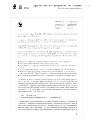 Organización de un taller de capacitación / HACER TALLERES
Una guía práctica para capacitadores
61 / 204
contará con apoyo logístico de la CCR y el SENA (oficinas de Guapi) y, posiblemente, de otras de
quienes esperamos confirmación.
Se espera que el trabajo realizado en el taller permita conocer y aportar a la experiencia del
Consejo Comunitario del Alto Guapi, en su proceso de planificación territorial.
Dado el perfil de los participantes y de las instituciones que estamos convocando, consideramos la
posibilidad de realizar otras prácticas de campo en zona de manglar.
De acuerdo a los objetivos del taller y buscando la aplicación posterior de los aprendizajes, hemos
optado por algunos criterios para la selección de participantes, los cuales compartimos y espera-
mos sean tenidos en cuenta al decidir sobre la persona que participará en el evento. Estos criterios
son:
• Pertenecer a la institución u organización y estar vinculado con temas cartográficos.
• Tener interés y habilidades básicas en el manejo de estos temas.
• Ser bachiller o en su defecto poseer habilidades de lectoescritura y operaciones matemáticas
básicas.
• Tener la posibilidad de aplicar y replicar los aprendizajes del taller en su entorno laboral.
• Disponer de tiempo para participar durante todo el desarrollo del taller, es decir, 5 días de
trabajo sin contar con el tiempo que tomarán los desplazamientos para llegar y salir de Guapi.
• Estar dispuesto a aprender nuevas cosas y a compartir con otras personas en grupos grandes.
Con el interés de ajustar los contenidos temáticos y metodológicos del taller, y específicamente los
ejercicios de campo, es importante obtener información básica de cada una de las personas que
participarán en el taller; para esto contamos con un formato de Intercambio de Experiencias (Anexo
1) que anexamos a la presente y cuyo diligenciamiento es requisito para la inscripción. Para poder
asistir al taller se nos debe enviar la confirmación de asistencia junto con este formato diligenciado
a más tardar el 27 de julio de 2001, vía fax a nuestras oficinas en Cali o por correo electrónico
dirigido a Rosa Pérez o a Juan Pablo Casas:
Fax: (0+2) 558 25 88
Correos electrónicos: wwfg8@wwf.org.co / wwg6@wwf.org.co
El WWF Colombia financiará los gastos de inscripción, transporte, alojamiento y alimentación de
cada uno de los participantes (uno por cada organización o institución). Las personas que llegan de
otras ciudades se unirán al grupo que desde Cali se desplazará hasta Guapi. Por favor anotar en el
Anexo 1 el día y la hora en que llegarán a Cali, para coordinar su desplazamiento e instalación de
acuerdo con el respectivo itinerario. A quienes confirmen su asistencia les agradeceremos que sean
-2-
WWF Colombia
Carrera 35 Nº 4A - 25
Barrio San Fernando
Santiago de Cali
Colombia
Tel + 57 (2) 558 25 77
Fax + 57 (2) 558 25 88
ccandelo @ wwf.org.co
wwfcol @ wwf.org.co
wwf.wwf.org.co
wwf.panda.org
 
