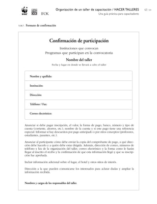 Organización de un taller de capacitación / HACER TALLERES
Una guía práctica para capacitadores
63 / 204
Nombre y apellido:
Institución:
Dirección:
Teléfono / Fax:
Correo electrónico:
Anunciar si debe pagar inscripción, el valor, la forma de pago, banco, número y tipo de
cuenta (corriente, ahorros, etc.), nombre de la cuenta y si este pago tiene una referencia
especial. Informar si hay descuentos por pago anticipado o por otros conceptos (profesores,
estudiantes, pasantes, etc.).
Anunciar al participante cómo debe enviar la copia del comprobante de pago, a qué direc-
ción debe hacerlo y a quién debe estar dirigida. Además, dirección de correo, números de
teléfono y fax de la organización del taller, correo electrónico y la forma como le harán
llegar al inscrito el recibo y la confirmación de que esta información llegó y que su inscrip-
ción fue aprobada.
Incluir información adicional sobre el lugar, el hotel y otros sitios de interés.
Dirección a la que pueden comunicarse los interesados para aclarar dudas y ampliar la
información recibida.
Nombres y cargos de los responsables del taller.
Confirmación de participación
Instituciones que convocan
Programas que participan en la convocatoria
Nombre del taller
Fecha y lugar en donde se llevará a cabo el taller
5.10.7. Formato de confirmación
 