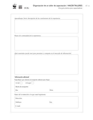 Organización de un taller de capacitación / HACER TALLERES
Una guía práctica para capacitadores
67 / 204
Aprendizajes; breve descripción de las conclusiones de la experiencia
Planes de continuidad de la experiencia
¿Qué materiales puede traer para presentar y compartir en el mercado de información?
Especifique qué sistemas de trasporte utilizará para llegar:
Datos de la institución a la que usted representa:
A Cali A Guapi
Día: Hora:
Dirección:
Teléfono:
E. mail:
Fax:
Información adicional
Medio de transporte:
 