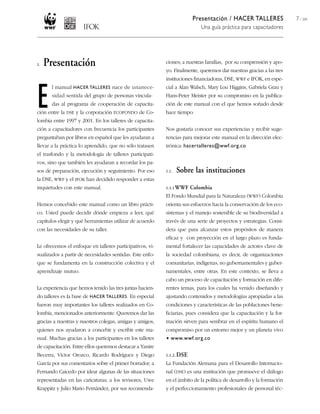 Presentación / HACER TALLERES
Una guía práctica para capacitadores
7 / 204
ciones; a nuestras familias, por su comprensión y apo-
yo. Finalmente, queremos dar nuestras gracias a las tres
instituciones financiadoras, DSE, WWF e IFOK, en espe-
cial a Alan Walsch, Mary Lou Higgins, Gabriela Grau y
Hans-Peter Meister por su compromiso en la publica-
ción de este manual con el que hemos soñado desde
hace tiempo.
Nos gustaría conocer sus experiencias y recibir suge-
rencias para mejorar este manual en la dirección elec-
trónica: hacertalleres@wwf.org.co
1.1. Sobre las instituciones
1.1.1WWF Colombia
El Fondo Mundial para la Naturaleza (WWF) Colombia
orienta sus esfuerzos hacia la conservación de los eco-
sistemas y el manejo sostenible de su biodiversidad a
través de una serie de proyectos y estrategias. Consi-
dera que para alcanzar estos propósitos de manera
eficaz y con proyección en el largo plazo es funda-
mental fortalecer las capacidades de actores clave de
la sociedad colombiana, es decir, de organizaciones
comunitarias, indígenas, no gubernamentales y guber-
namentales, entre otras. En este contexto, se lleva a
cabo un proceso de capacitación y formación en dife-
rentes temas, para los cuales ha venido diseñando y
ajustando contenidos y metodologías apropiadas a las
condiciones y características de las poblaciones bene-
ficiarias, pues considera que la capacitación y la for-
mación sirven para sembrar en el espíritu humano el
compromiso por un entorno mejor y un planeta vivo
• www.wwf.org.co
1.1.2. DSE
La Fundación Alemana para el Desarrollo Internacio-
nal (DSE) es una institución que promueve el diálogo
en el ámbito de la política de desarrollo y la formación
y el perfeccionamiento profesionales de personal téc-
1. Presentación
E
l manual HACER TALLERES nace de unanece-
sidad sentida del grupo de personas vincula-
das al programa de cooperación de capacita-
ción entre la DSE y la corporación ECOFONDO de Co-
lombia entre 1997 y 2001. En los talleres de capacita-
ción a capacitadores con frecuencia los participantes
preguntaban por libros en español que les ayudaran a
llevar a la práctica lo aprendido, que no sólo tratasen
el trasfondo y la metodología de talleres participati-
vos, sino que también les ayudaran a recordar los pa-
sos de preparación, ejecución y seguimiento. Por eso
la DSE, WWF y el IFOK han decidido responder a estas
inquietudes con este manual.
Hemos concebido este manual como un libro prácti-
co. Usted puede decidir dónde empieza a leer, qué
capítulos elegir y qué herramientas utilizar de acuerdo
con las necesidades de su taller.
Le ofrecemos el enfoque en talleres participativos, vi-
sualizados a partir de necesidades sentidas. Este enfo-
que se fundamenta en la construcción colectiva y el
aprendizaje mutuo.
La experiencia que hemos tenido las tres juntas hacien-
do talleres es la base de HACER TALLERES. En especial
fueron muy importantes los talleres realizados en Co-
lombia, mencionados anteriormente. Queremos dar las
gracias a nuestras y nuestros colegas, amigas y amigos,
quienes nos ayudaron a concebir y escribir este ma-
nual. Muchas gracias a los participantes en los talleres
de capacitación. Entre ellos queremos destacar a Yanire
Becerra, Víctor Orozco, Ricardo Rodríguez y Diego
García por sus comentarios sobre el primer borrador; a
Fernando Caicedo por idear algunas de las situaciones
representadas en las caricaturas; a los revisores, Uwe
Krappitz y Julio Mario Fernández, por sus recomenda-
 