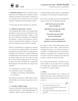La ejecución del taller / HACER TALLERES
Una guía práctica para capacitadores
73 / 204
• Evaluación continua: presente y explique las herra-
mientas que haya elegido para la evaluación continua
del taller; por ejemplo, el humorómetro.1 Informe des-
de el principio que la evaluación será una actividad
continua e importante para retroalimentar al grupo.
• Otros puntos de interés específico de cada taller.
6.1.6. Análisis de expectativas y temores
Cada participante llega al taller con sus propias ideas,
expectativas y temores, que no necesariamente coinci-
den con la programación del taller —aunque se consi-
dere que la informción suministrada con anticipación
fue suficiente—. Conocer estas expectativas y estos te-
mores le servirá para tratar de conciliarlos con los obje-
tivos de la capacitación, hasta donde le sea posible.
Solicite a los participantes que expongan sus expectati-
vas, es decir, lo que esperan del taller y sus temores o
preocupaciones acerca del mismo. Las expectativas se
confrontan con los objetivos y se analizan rápidamente
las implicaciones de los temores para ver de qué forma
se pueden disipar, pues éstos son señales de alarma
que es mejor atender tempranamente, de manera que
no alteren más tarde el desarrollo de la capacitación.
Recomendamos dos formas básicas de recoger esta in-
formación:
• Los participantes la escriben en tarjetas.
• El capacitador escucha a los participantes
y consigna sus comentarios, ordenadamente,
en una cartelera.
Esta información permanece visible durante el desa-
rrollo del taller y será un insumo importante en la eva-
luación.
6.1.7. Acuerdos y reglas de juego
Para que el taller pueda desarrollarse dentro de los pa-
rámetros mencionados —metodología, participación, vi-
sualización, objetivos, tiempos, expectativas, etc.— es
conveniente definir acuerdos relativos al comportamien-
to del grupo; a esto le llamamos las reglas del juego.
Para acordar unas reglas que todos estén dispuestos a
seguir, conviene hacer las siguientes preguntas:
¿Qué hacemos para que este taller
alcance los objetivos?
¿Qué debemos evitar para que el taller
alcance los objetivos?
¿Cómo debe transcurrir el taller
para que usted aprenda?
¿A qué me comprometo para que la
capacitación transcurra apropiadamente?
Los acuerdos —junto con las reglas propias del esta-
blecimiento que acoge al taller— deben permanecer
visualizados para que, en caso necesario, puedan ser
recordados o complementados por los participantes.
Sugerimos al capacitador que se abstenga de propo-
ner reglas, con la única excepción de las señales que
ayudarán a controlar el manejo del tiempo.2
Si en el transcurso del proceso se advierte la necesi-
dad de añadir una nueva regla, debe ser consultada
con el grupo que es, finalmente, el que decide sobre
los acuerdos y las reglas de juego.3
6.1.8. Otros
Puede haber otros elementos que se incluyan en la
instalación del taller, como la información sobre las
instalaciones locativas, las oraciones, el brindis de bien-
venida, etc.
1 Ver: Caja de herramientas,pp. 163-167.
2 Ver: La ejecución del taller, Ejemplos de señales para el
manejo del tiempo, p. 82.
3 Ver:La ejecución del taller,Listado de posibles reglas de
juego,p.82.
 