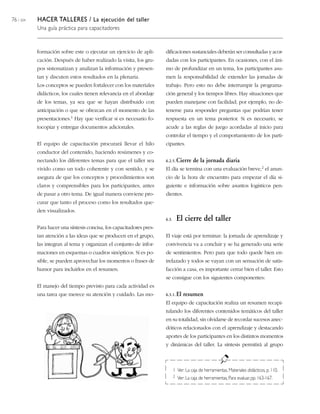 76 / 204 HACER TALLERES / La ejecución del taller
Una guía práctica para capacitadores
formación sobre este o ejecutar un ejercicio de apli-
cación. Después de haber realizado la visita, los gru-
pos sistematizan y analizan la información y presen-
tan y discuten estos resultados en la plenaria.
Los conceptos se pueden fortalecer con los materiales
didácticos, los cuales tienen relevancia en el abordaje
de los temas, ya sea que se hayan distribuido con
anticipación o que se ofrezcan en el momento de las
presentaciones.1 Hay que verificar si es necesario fo-
tocopiar y entregar documentos adicionales.
El equipo de capacitación procurará llevar el hilo
conductor del contenido, haciendo resúmenes y co-
nectando los diferentes temas para que el taller sea
vivido como un todo coherente y con sentido, y se
asegura de que los conceptos y procedimientos son
claros y comprensibles para los participantes, antes
de pasar a otro tema. De igual manera conviene pro-
curar que tanto el proceso como los resultados que-
den visualizados.
Para hacer una síntesis concisa, los capacitadores pres-
tan atención a las ideas que se producen en el grupo,
las integran al tema y organizan el conjunto de infor-
maciones en esquemas o cuadros sinópticos. Si es po-
sible, se pueden aprovechar los momentos o frases de
humor para incluirlos en el resumen.
El manejo del tiempo previsto para cada actividad es
una tarea que merece su atención y cuidado. Las mo-
dificaciones sustanciales deberán ser consultadas y acor-
dadas con los participantes. En ocasiones, con el áni-
mo de profundizar en un tema, los participantes asu-
men la responsabilidad de extender las jornadas de
trabajo. Pero esto no debe interrumpir la programa-
ción general y los tiempos libres. Hay situaciones que
pueden manejarse con facilidad; por ejemplo, no de-
tenerse para responder preguntas que podrían tener
respuesta en un tema posterior. Si es necesario, se
acude a las reglas de juego acordadas al inicio para
controlar el tiempo y el comportamiento de los parti-
cipantes.
6.2.5. Cierre de la jornada diaria
El día se termina con una evaluación breve,2 el anun-
cio de la hora de encuentro para empezar el día si-
guiente e información sobre asuntos logísticos pen-
dientes.
6.3. El cierre del taller
El viaje está por terminar: la jornada de aprendizaje y
convivencia va a concluir y se ha generado una serie
de sentimientos. Pero para que todo quede bien en-
trelazado y todos se vayan con un sensación de satis-
facción a casa, es importante cerrar bien el taller. Esto
se consigue con los siguientes componentes:
6.3.1. El resumen
El equipo de capacitación realiza un resumen recapi-
tulando los diferentes contenidos temáticos del taller
en su totalidad, sin olvidarse de recordar sucesos anec-
dóticos relacionados con el aprendizaje y destacando
aportes de los participantes en los distintos momentos
y dinámicas del taller. La síntesis permitirá al grupo
1 Ver: La caja de herramientas, Materiales didácticos, p. 110.
2 Ver: La caja de herramientas, Para evaluar,pp. 163-167.
 