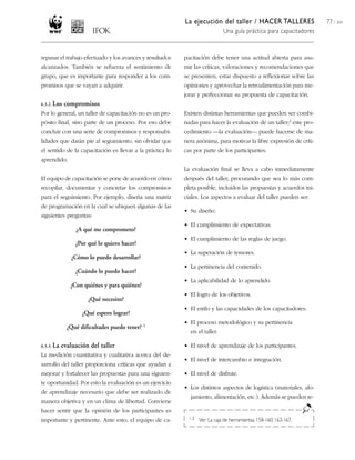 La ejecución del taller / HACER TALLERES
Una guía práctica para capacitadores
77 / 204
repasar el trabajo efectuado y los avances y resultados
alcanzados. También se refuerza el sentimiento de
grupo, que es importante para responder a los com-
promisos que se vayan a adquirir.
6.3.2. Los compromisos
Por lo general, un taller de capacitación no es un pro-
pósito final, sino parte de un proceso. Por eso debe
concluir con una serie de compromisos y responsabi-
lidades que darán pie al seguimiento, sin olvidar que
el sentido de la capacitación es llevar a la práctica lo
aprendido.
El equipo de capacitación se pone de acuerdo en cómo
recopilar, documentar y concretar los compromisos
para el seguimiento. Por ejemplo, diseña una matriz
de programación en la cual se ubiquen algunas de las
siguientes preguntas:
¿A qué me comprometo?
¿Por qué lo quiero hacer?
¿Cómo lo puedo desarrollar?
¿Cuándo lo puedo hacer?
¿Con quiénes y para quiénes?
¿Qué necesito?
¿Qué espero lograr?
¿Qué dificultades puedo tener? 1
6.3.3. La evaluación del taller
La medición cuantitativa y cualitativa acerca del de-
sarrollo del taller proporciona críticas que ayudan a
mejorar y fortalecer las propuestas para una siguien-
te oportunidad. Por esto la evaluación es un ejercicio
de aprendizaje necesario que debe ser realizado de
manera objetiva y en un clima de libertad. Conviene
hacer sentir que la opinión de los participantes es
importante y pertinente. Ante esto, el equipo de ca-
pacitación debe tener una actitud abierta para asu-
mir las críticas, valoraciones y recomendaciones que
se presenten, estar dispuesto a reflexionar sobre las
opiniones y aprovechar la retroalimentación para me-
jorar y perfeccionar su propuesta de capacitación.
Existen distintas herramientas que pueden ser combi-
nadas para hacer la evaluación de un taller;2 este pro-
cedimiento —la evaluación— puede hacerse de ma-
nera anónima, para motivar la libre expresión de críti-
cas por parte de los participantes.
La evaluación final se lleva a cabo inmediatamente
después del taller, procurando que sea lo más com-
pleta posible, incluidos las propuestas y acuerdos ini-
ciales. Los aspectos a evaluar del taller pueden ser:
• Su diseño.
• El cumplimiento de expectativas.
• El cumplimiento de las reglas de juego.
• La superación de temores.
• La pertinencia del contenido.
• La aplicabilidad de lo aprendido.
• El logro de los objetivos.
• El estilo y las capacidades de los capacitadores.
• El proceso metodológico y su pertinencia
en el taller.
• El nivel de aprendizaje de los participantes.
• El nivel de intercambio e integración.
• El nivel de disfrute.
• Los distintos aspectos de logística (materiales, alo-
jamiento, alimentación, etc.). Además se pueden re-
1-2 Ver: La caja de herramientas, 158-160; 163-167.
 