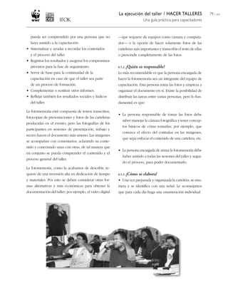 La ejecución del taller / HACER TALLERES
Una guía práctica para capacitadores
79 / 204
pueda ser comprendido por una persona que no
haya asistido a la capacitación.
• Sistematizar y ayudar a recordar los contenidos
y el proceso del taller.
• Registrar los resultados y asegurar los compromisos
previstos para la fase de seguimiento.
• Servir de base para la continuidad de la
capacitación en caso de que el taller sea parte
de un proceso de formación.
• Complementar o sustituir otros informes.
• Reflejar también los resultados sociales y lúdicos
del taller.
La fotomemoria está compuesta de textos transcritos,
fotocopias de presentaciones y fotos de las carteleras
producidas en el evento; pero las fotografías de los
participantes en sesiones de presentación, trabajo y
recreo hacen el documento más ameno. Las imágenes
se acompañan con comentarios, aclarando su conte-
nido y conectando unas con otras, de tal manera que
en conjunto se pueda comprender el contenido y el
proceso general del taller.
La fotomemoria, como la acabamos de describir, re-
quiere de una inversión alta en dedicación de tiempo
y materiales. Por esto se deben considerar otras for-
mas alternativas y más económicas para obtener la
documentación del taller; por ejemplo, el video digital
—que requiere de equipos como cámara y computa-
dor— o la opción de hacer solamente fotos de las
carteleras más importantes y transcribir el resto de ellas
o prescindir completamente de las fotos.
6.5.2. ¿Quién es responsable?
Lo más recomendable es que la persona encargada de
hacer la fotomemoria sea un integrante del equipo de
capacitación. Esta persona toma las fotos y empieza a
organizar el documento en sí. Existe la posibilidad de
distribuir las tareas entre varias personas, pero lo fun-
damental es que:
• La persona responsable de tomar las fotos debe
saber manejar la cámara fotográfica y tener concep-
tos básicos de cómo tomarlas; por ejemplo, que
conozca el efecto del contraluz en las imágenes,
que sepa enfocar el contenido de una cartelera, etc.
• La persona encargada de armar la fotomemoria debe
haber asistido a todas las sesiones del taller y segui-
do el proceso, para poder documentarlo.
6.5.3. ¿Cómo se elabora?
• Una vez preparada y organizada la cartelera, se enu-
mera y se identifica con una señal. Le aconsejamos
que para cada día haga una enumeración individual.
 