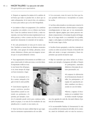 80 / 204 HACER TALLERES / La ejecución del taller
Una guía práctica para capacitadores
• Después se organizan las tarjetas de la cartelera de
tal forma que todas se puedan leer, es decir que no
estén sobrepuestas. Se le toma la foto a la cartelera y
se marca para indicar que ya ha sido fotografiada.
• Las tarjetas se fijan con pegamento y las carteleras
se guardan con cuidado, si no se obtiene una buena
foto. Como las carteleras tienen la fecha y están nu-
meradas, será muy fácil encontrar rápidamente la car-
telera precisa y volver a tomar una foto en la que se
pueda leer claramente el contenido de las tarjetas.
• De cada presentación se toma por lo menos una
foto. También se toman fotos de distintos momentos
del taller, como grupos de trabajo, plenarias, excur-
siones, dinámicas y fiestas, pero sin exagerar: recuer-
de que es un procedimiento costoso.
• Vaya organizando el documento en un fólder o car-
peta conservando el orden por tema y sección diaria.
Es importante verificar si exis-
te una buena foto del grupo,
si no, tiene tiempo de elegir
un buen momento y lugar.
• Una vez terminado el ro-
llo o carrete, márquelo y há-
galo revelar lo antes posible.
• Como hemos sugerido, al-
gunas carteleras pueden
transcribirse cuando su con-
tenido sea pertinente y lo
permita; por ejemplo, cuan-
do el contenido puede servir para continuar traba-
jando en grupo, si se trata de los resultados de una
planificación o cuando es una matriz, etc.
• Entre las fotos de mejor calidad elija las que regis-
tran los momentos representativos de ese taller.
• Si es necesario, tome de nuevo las fotos que ha-
yan quedado defectuosas e incorpórelas en cuanto
las reciba.
• Las fotos seleccionadas se recortan para conservar lo
que es realmente relevante y ahorrar espacio y se pegan
cronológicamente en hojas que se van enumerando.
Aproveche algunas páginas para narrar procesos me-
diante composiciones o el montaje de partes de fotogra-
fías; no le tenga miedo a su creatividad. Si es posible,
asigne a cada página un encabezado que incluya nom-
bre del evento, lugar y fecha.
• Escriba el texto apropiado a cada foto, teniendo en
cuenta un orden secuencial. Durante el desarrollo del
taller esté atento a recoger comentarios y frases im-
portantes que pueda incorporar aquí.
• Elija los materiales que desea incluir en el docu-
mento; por ejemplo, el programa del taller, el listado
de participantes, materiales
didácticos, fotocopias de ace-
tatos presentados, etc.
•Si empieza la elaboración
de la fotomemoria durante el
taller, los participantes y el
equipo de capacitación po-
drán contribuir con ideas y
ayudar en caso de dudas.
•Revise y organice el docu-
mento en su totalidad. Si tie-
ne dudas consulte el progra-
ma y las agendas de cada día. Así usted obtiene el pa-
trón de la fotomemoria.
• Es recomendable finalizar la fotomemoria lo más
cerca posible de la terminación del taller; de lo contra-
rio, usted irá olvidando cada vez más los sucesos y
 