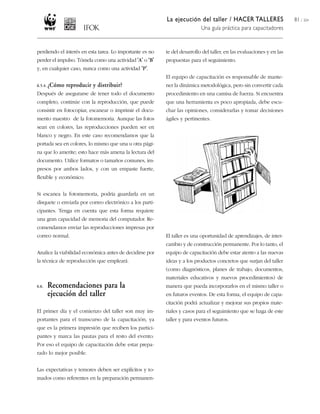 La ejecución del taller / HACER TALLERES
Una guía práctica para capacitadores
81 / 204
perdiendo el interés en esta tarea. Lo importante es no
perder el impulso. Tómela como una actividad ‘A’ o ‘B’
y, en cualquier caso, nunca como una actividad ‘P’.
6.5.4. ¿Cómo reproducir y distribuir?
Después de asegurarse de tener todo el documento
completo, continúe con la reproducción, que puede
consistir en fotocopiar, escanear o imprimir el docu-
mento maestro de la fotomemoria. Aunque las fotos
sean en colores, las reproducciones pueden ser en
blanco y negro. En este caso recomendamos que la
portada sea en colores, lo mismo que una u otra pági-
na que lo amerite; esto hace más amena la lectura del
documento. Utilice formatos o tamaños comunes, im-
presos por ambos lados, y con un empaste fuerte,
flexible y económico.
Si escanea la fotomemoria, podría guardarla en un
disquete o enviarla por correo electrónico a los parti-
cipantes. Tenga en cuenta que esta forma requiere
una gran capacidad de memoria del computador. Re-
comendamos enviar las reproducciones impresas por
correo normal.
Analice la viabilidad económica antes de decidirse por
la técnica de reproducción que empleará.
6.6. Recomendaciones para la
ejecución del taller
El primer día y el comienzo del taller son muy im-
portantes para el transcurso de la capacitación, ya
que es la primera impresión que reciben los partici-
pantes y marca las pautas para el resto del evento.
Por eso el equipo de capacitación debe estar prepa-
rado lo mejor posible.
Las expectativas y temores deben ser explícitos y to-
mados como referentes en la preparación permanen-
te del desarrollo del taller, en las evaluaciones y en las
propuestas para el seguimiento.
El equipo de capacitación es responsable de mante-
ner la dinámica metodológica, pero sin convertir cada
procedimiento en una camisa de fuerza. Si encuentra
que una herramienta es poco apropiada, debe escu-
char las opiniones, considerarlas y tomar decisiones
ágiles y pertinentes.
El taller es una oportunidad de aprendizajes, de inter-
cambio y de construcción permanente. Por lo tanto, el
equipo de capacitación debe estar atento a las nuevas
ideas y a los productos concretos que surjan del taller
(como diagnósticos, planes de trabajo, documentos,
materiales educativos y nuevos procedimientos) de
manera que pueda incorporarlos en el mismo taller o
en futuros eventos. De esta forma, el equipo de capa-
citación podrá actualizar y mejorar sus propios mate-
riales y casos para el seguimiento que se haga de este
taller y para eventos futuros.
 