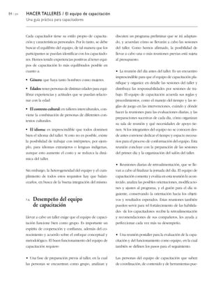84 / 204 HACER TALLERES / El equipo de capacitación
Una guía práctica para capacitadores
Cada capacitador tiene su estilo propio de capacita-
ción y características personales. Por lo tanto, se debe
buscar el equilibrio del equipo, de tal manera que los
participantes se puedan identificar con los capacitado-
res. Hemos tenido experiencias positivas al tener equi-
pos de capacitación lo más equilibrados posible en
cuanto a:
• Género: que haya tanto hombres como mujeres.
• Edades: tener personas de distintas edades para equi-
librar experiencias y actitudes que se puedan relacio-
nar con la edad.
• El contexto cultural: en talleres interculturales, con-
viene la combinación de personas de diferentes con-
textos culturales.
• El idioma: es imprescindible que todos dominen
bien el idioma del taller. Si esto no es posible, existe
la posibilidad de trabajar con intérpretes; por ejem-
plo, para idiomas extranjeros o lenguas indígenas,
aunque esto aumente el costo y se reduzca la diná-
mica del taller.
Sin embargo, la heterogeneidad del equipo y el cum-
plimiento de todos estos requisitos hay que balan-
cearlos, en busca de la buena integración del mismo.
7.4. Desempeño del equipo
de capacitación
Llevar a cabo un taller exige que el equipo de capaci-
tación funcione bien como grupo. Es importante un
espíritu de cooperación y confianza, además del co-
nocimiento y acuerdo sobre el enfoque conceptual y
metodológico. El buen funcionamiento del equipo de
capacitación requiere:
• Una fase de preparación previa al taller, en la cual
las personas se encuentran como grupo, analizan y
discuten un programa preliminar que se irá adaptan-
do, y acuerdan cómo se llevarán a cabo las sesiones
del taller. Como hemos afirmado, la posibilidad de
llevar a cabo una o más reuniones previas está sujeta
al presupuesto.
• La reunión del día antes del taller. Es un encuentro
imprescindible para que el equipo de capacitación pla-
nifique y organice en detalle las sesiones del taller y
distribuya las responsabilidades por sesiones de tra-
bajo. El equipo de capacitación acuerda sus reglas y
procedimientos, como el manejo del tiempo y las re-
glas de juego en las intervenciones, cuándo y dónde
hacer la reuniones para las evaluaciones diarias, y las
preparaciones sucesivas de cada día, cómo organizan
su sala de reunión y qué necesidades de apoyo tie-
nen. Si los integrantes del equipo no se conocen des-
de antes conviene dedicar el tiempo y espacio necesa-
rios para el proceso de conformación del equipo. Esta
reunión concluye con la preparación de las sesiones
del primer día y la organización del salón del taller.
• Reuniones diarias de retroalimentación, que se lle-
van a cabo al finalizar la jornada del día. El equipo de
capacitación comenta y evalúa en esta reunión lo acon-
tecido, analiza las posibles orientaciones, modificacio-
nes y ajustes al programa, y el guión para el día si-
guiente, conservando la orientación hacia los objeti-
vos y resultados esperados. Estas reuniones también
pueden servir para wl fortalecimiento de las habilida-
des de los capacitadores: recibir la retroalimentación
y recomendaciones de sus compañeros, les ayuda a
perfeccionar cada vez más su desempeño.
• Una reunión postaller para la evaluación de la capa-
citación y del funcionamiento como equipo, en la cual
también se definen los pasos para el seguimiento.
Las personas del equipo de capacitación que saben
de coordinación, de contenido y de herramientas pue-
 