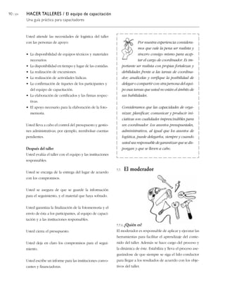 90 / 204 HACER TALLERES / El equipo de capacitación
Una guía práctica para capacitadores
Usted atiende las necesidades de logística del taller
con las personas de apoyo:
• La disponibilidad de equipos técnicos y materiales
necesarios.
• La disponibilidad en tiempo y lugar de las comidas.
• La realización de excursiones.
• La realización de actividades lúdicas.
• La confirmación de tiquetes de los participantes y
del equipo de capacitación.
• La elaboración de certificados y las firmas respec-
tivas.
• El apoyo necesario para la elaboración de la foto-
memoria.
Usted lleva a cabo el control del presupuesto y gestio-
nes administrativas; por ejemplo, reembolsar cuentas
pendientes.
Después del taller
Usted evalúa el taller con el equipo y las instituciones
responsables.
Usted se encarga de la entrega del lugar de acuerdo
con los compromisos.
Usted se asegura de que se guarde la información
para el seguimiento, y el material que haya sobrado.
Usted garantiza la finalización de la fotomemoria y el
envío de ésta a los participantes, al equipo de capaci-
tación y a las instituciones responsables.
Usted cierra el presupuesto.
Usted deja en claro los compromisos para el segui-
miento.
Usted escribe un informe para las instituciones convo-
cantes y financiadoras.
Por nuestra experiencia considera-
mos que vale la pena ser realista y
sincero consigo mismo para acep-
tar el cargo de coordinador. Es im-
portante ser realista con propias fortalezas y
debilidades frente a las tareas de coordina-
dor; analícelas y verifique la posibilidad de
delegar o compartir con otra persona del equi-
po esas tareas que usted no están el ámbito de
sus habilidades.
Consideramos que las capacidades de orga-
nizar, planificar, comunicar y producir ini-
ciativas son cualidades imprescindibles para
un coordinador. Los asuntos presupuestales,
administrativos, al igual que los asuntos de
logística, puede delegarlos, siempre y cuando
usted sea responsable de garantizar que se dis-
pongan y que se lleven a cabo.
7.7. El moderador
7.7.1. ¿Quién es?
El moderador es responsable de aplicar y ejecutar las
herramientas para facilitar el aprendizaje del conte-
nido del taller. Además se hace cargo del proceso y
la dinámica de éste. Estabiliza y lleva el proceso ase-
gurándose de que siempre se siga el hilo conductor
para llegar a los resultados de acuerdo con los obje-
tivos del taller.
 