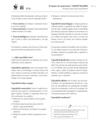 El equipo de capacitación / HACER TALLERES
Una guía práctica para capacitadores
91 / 204
El moderador debe estar presente y saber que el proce-
so de un taller se mueve entre los siguientes niveles:
• Factor temático; por ejemplo, visualizando el pro-
ceso y sus resultados.
• Factoremocional; por ejemplo, contextualizando los
conflictos latentes en el taller.
• Factor metodológico; por ejemplo, aclarando el por
qué y cómo se utiliza cada herramienta y con qué
objetivo.
El moderador considera estos factores de forma inte-
gral promoviendo la participación de todos.
7.7.2. ¿Qué capacidades tiene?
Según nuestra experiencia, las fortalezas de un buen
moderador son las siguientes:
Capacidad de capacitación: tener conocimientos pro-
fundos sobre la metodología y nociones básicas del
tema. Tenga en cuenta que el objetivo del taller es el
fortalecimiento en cuanto a contenido, y que la meto-
dología es la vía para lograrlo.
Capacidad de trabajo en equipo.
Capacidad de comunicación: conocer y utilizar las su-
gerencias para aplicar la retroalimentación y el len-
guaje corporal.1 También es importante saber escu-
char activamente; esto significa:
• Diferenciar los aportes objetivos de los aportes
emotivos.
• Formular preguntas precisas para aclarar los
aportes o para puntualizarlos.
• Motivar las discusiones, sin imponer sus propias
opiniones.
• Integrar los aportes y darles la importancia nece-
saria.
• Resumir y sintetizar las intervenciones de los
participantes.
Capacidad de manejo del grupo: conseguir generar un
ambiente positivo y agradable que facilite la integra-
ción de todos. También significa tener la sensibilidad
para detectar y tratar los conflictos en el momento y la
magnitud adecuada, teniendo en cuenta de no asumir
los conflictos del grupo como suyos, ni tomar una
postura a favor o en contra, sino conservar siempre
una actitud neutral.
Es importante mantener el equilibrio entre ser toleran-
te y ser rígido cuando sea necesario para el proceso,
sin llegar a imponer sus propias ideas u opiniones a
los participantes.2
Capacidad de planificación: manejar el tiempo sin vol-
verse esclavo de él y sin interrumpir el proceso del
taller. Para esto hay que saber priorizar, tener iniciati-
va y ser flexible, para así poder decidir rápidamente
cómo seguir y ajustar el programa sobre la marcha.
Además, se deben planificar y organizar a tiempo los
materiales que se requieren.
Capacidad de reflexión: esto se refiere, por una parte,
al análisis y la retroalimentación del proceso, y por
otra, a la autorreflexión. Los participantes se identifi-
carán con el moderador y verán en él un ejemplo. Por
eso el moderador debe autorregular su comportamiento
y decisiones durante todo el proceso.
Capacidad de visualización.3
1 Ver: Base conceptual, El lenguaje corporal, p. 20; y La caja
de herramientas, La retroalimentación, p. 105.
2 Ver: Base conceptual, La participación, p.22.
3 Ver: La caja de herramientas, p. 107.
 