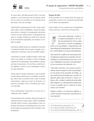 El equipo de capacitación / HACER TALLERES
Una guía práctica para capacitadores
93 / 204
de cada sesión y del taller general y llevar a los parti-
cipantes y a veces al docente otra vez al punto central.
Por eso usted no se involucra en el contenido de las
discusiones, sino que las dirige.
Usted facilita la participación de todos. Como mode-
rador, aplica mucha sensibilidad y manejo de grupo,
para motivar y estimular a los participantes silenciosos
y frenar a los que hablan mucho.1 La participación de
todos se consigue también por medio de la elección
de las herramientas apropiadas; por ejemplo, los tra-
bajos en grupo.
Usted tiene cuidado de que no se pierdan los acuerdos
y resultados del taller. Esto lo puede conseguir con vi-
sualización y resúmenes, entre otros posibles medios.
Usted detecta a tiempo conflictos latentes. Debe estar
atento a las señales no verbales, es decir, al lenguaje
corporal de los participantes, para identificar a tiempo
este tipo de situaciones. De esta forma, podrá hacer-
los explícitos y buscar con los participantes solucio-
nes para superarlos.
Usted cuida los tiempos destinados a cada actividad.
Cuando algunas discusiones o actividades se prolon-
gan, debe tomar la decisión entre cuidar el tiempo
estrictamente y dejar que avance la discusión o se
termine la actividad, si esto es fructífero para el pro-
ceso del taller.
Para la fotomemoria,2 usted tiene en cuenta una vi-
sualización clara y legible.3
Usted participa en las reuniones diarias del equipo de
capacitación para evaluar, ajustar y afinar el programa
del taller sobre la marcha. Aquí también es muy im-
portante que busque la retroalimentación y los conse-
jos del equipo de capacitación sobre su trabajo y com-
portamiento.
Después del taller
•Usted participa en la reunión final del equipo de
capacitación, es decir, en la evaluación total del taller
y en el diseño del seguimiento.
Usted cumple con los acuerdos para el seguimiento.
Si fuera necesario, usted revisa la fotomemoria.
Como hemos afirmado, el taller es
un espacio participativo y de cons-
trucción permanente. Por eso usted
está atento y muestra sensibilidad
frente a las necesidades y requerimientos del
aprendizajedelosparticipantes.Recuerdesiem-
pre: usted trabaja con y para los participantes.
Evite asumir los conflictos de manera personal.
No defienda a ultranza los contenidos ni la me-
todología y sus herramientas, pues éstos no son
suyos. Explíquelos y acuerde con los participan-
tes la conveniencia de utilizarlos o no.
Usted debe mantener una actitud neutral y
abierta. Intente integrar a todos los participan-
tes aun fuera de las jornadas de trabajo, ya
que existen personas tímidas que necesitan un
pequeño apoyo para motivarse y tomar con-
fianza. Pero cuidado, también fuera del taller
debe adoptar un comportamiento profesional,
lo que no significa que se olvide de su buen
humor: ¡al contrario!
Disfrute el taller y en situaciones difíciles re-
cuerde: haciendo se aprende y la próxima vez
será más fácil.
1 Ver: Problemas,Tipos de participantes,p. 193.
2 Ver: La ejecución del taller, La fotomemoria, p. 78.
3 Ver: La caja de herramientas, Recomendaciones, p. 109,118.
 