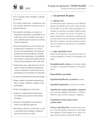 El equipo de capacitación / HACER TALLERES
Una guía práctica para capacitadores
97 / 204
te los contenidos serán asimilados y apropia-
dos por ellos.
Por nuestra experiencia, consideramos que
como docente, debe poner atención en los si-
guientes elementos:
• La verdad no está dada, se construye. La
búsqueda de respuestas a un problema es un
motivo que convoca. El taller es un es pacio
para compartir, proponer, discutir, acordar y
construir respuestas.
• El punto de partida no es cero; es decir, que
la experiencia, los prejuicios y los conoci-
mientos de los participantes son el punto de
partida para iniciar la reflexión, el fortale-
cimiento de las capacidades y las posibilida-
des de cambio. Es importante explorar las opi-
niones de los participantes sobre cada tema.
• Nadie ignora todo, nadie sabe todo. Por eso
valore e integre las diferentes experiencias,
vivencias cotidianas e institucionales de los
participantes en el tratamiento de cada tema.
• Conserve la objetividad durante todo el taller.
• Tenga cuidado al abordar sentimientos po-
líticos, morales, culturales y religiosos de los
participantes.
• Utilice sólo ejemplos que conoce bien.
• Adopte un comportamiento profesional y
de seriedad, aun por fuera de las sesiones
de trabajo.
• Guarde la tranquilidad y sea tolerante y
abierto a las diferentes opiniones.
• Recuerde que la letra con risa entra, y us ted
se asombrará de la cantidad y calidad de
aportes que recibe en un taller.
7.9. Las personas de apoyo
7.9.1. ¿Quiénes son?
Las personas de apoyo colaboran con los diferentes
aspectos de la logística, de acuerdo con las necesida-
des del taller. En un taller de tipo participativo y vi-
sualizado se presentan necesidades logísticas simul-
táneas. Si se dispone de recursos económicos, se
puede contratar una o dos personas específicamente
para esta función; esto hará más ágil el desarrollo del
taller. De lo contrario, estas tareas pueden ser atendi-
das por el equipo de capacitación en una distribu-
ción acordada.
7.9.2. ¿Qué capacidades tienen?
Según nuestra experiencia, una persona de apoyo tie-
ne buen desempeño si cuenta con las siguientes cali-
dades:
Personalidad amable y abierta que le permita trabajar
en equipo y relacionarse fácilmente con los partici-
pantes.
Responsabilidad y puntualidad.
Capacidad de planificación y de priorizar las tareas.
Capacidad de organización y de conservar el orden.
Capacidad para manejar computadores y programas
que le permitan digitalizar documentos y carteleras y
elaborar cuadros, acetatos, esquemas o diagramas.
Capacidad para manejar equipos técnicos
y ayudas visuales.
Conocer o saber ubicar sitios o elementos clave cerca-
nos, como fotocopiadoras, almacenes o casas fotográ-
ficas, papelerías y demás lugares de los cuales se re-
quiera servicio durante el desarrollo del taller.
 