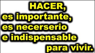HACER,
es importante,
es necerserio
e indispensable
para vivir.