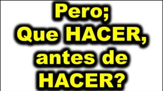 Pero;
Que HACER,
antes de
HACER?