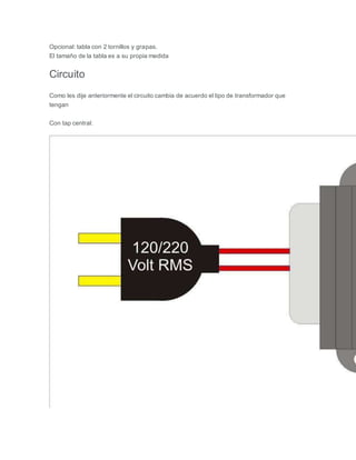 Opcional: tabla con 2 tornillos y grapas.
El tamaño de la tabla es a su propia medida
Circuito
Como les dije anteriormente el circuito cambia de acuerdo el tipo de transformador que
tengan
Con tap central:
 
