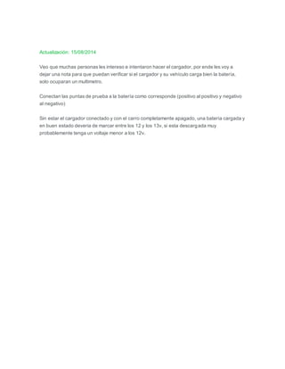 Actualización: 15/08/2014
Veo que muchas personas les intereso e intentaron hacer el cargador, por ende les voy a
dejar una nota para que puedan verificar si el cargador y su vehículo carga bien la batería,
solo ocuparan un multimetro.
Conectan las puntas de prueba a la batería como corresponde (positivo al positivo y negativo
al negativo)
Sin estar el cargador conectado y con el carro completamente apagado, una batería cargada y
en buen estado deveria de marcar entre los 12 y los 13v, si esta descargada muy
probablemente tenga un voltaje menor a los 12v.
 