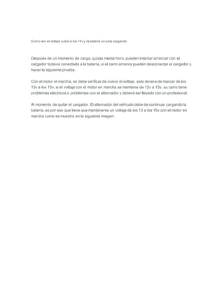 Como ven el voltaje subió a los 14v y la batería se esta cargando
Después de un momento de carga, quizas media hora, pueden intentar arrancar con el
cargador todavía conectado a la batería, si el carro arranca pueden desconectar el cargador y
hacer la siguiente prueba.
Con el motor el marcha, se debe verificar de nuevo el voltaje, este devera de marcar de los
13v a los 15v, si el voltaje con el motor en marcha se mantiene de 12v a 13v, su carro tiene
problemas eléctricos o problemas con el alternador y deberá ser llevado con un profesional.
Al momento de quitar el cargador. El alternador del vehículo debe de continuar cargando la
batería, es por eso que tiene que mantenerse un voltaje de los 13 a los 15v con el motor en
marcha como se muestra en la siguiente imagen:
 