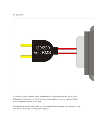 Sin tap central
El circuito se puede soldar en el aire, no es necesario una placa de circuitos (PCB) por la
facilidad del circuito, tampoco lo intenten hacer en protoboard por que no creo que soporte
mucho amperaje las lineas de la misma
Adicionalmente pueden poner un led con una resistencia de 1k paralelo al condensador, en el
caso del circuito con tap central quedaría algo asi:
 
