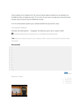 Como pueden ver el voltaje es de 19v, pero al colocar alguna resistencia, por ejemplo una
bombilla de 20w, el voltaje cae a los 15, no a los 12v por que no es algo que consuma mucha
energía, pero la cosa es que es totalmente normal.
A mi me anda barbaro espero que a ustedes también les aya servido, chao.
CompartirTwittear
Fuentes de Información - Cargador de baterías para carro casero (12V)
El contenido del postes de mi autoría, y/o, es un recopilación de distintas fuentes.
Tags: electronica | bateria | potencia | carro | cargador | voltaje | Casero | transformador| amperaje | bateria
descargada
Dar puntos
 1
 2
 3
 4
 5
 6
 7
 8
 9
 +10
286PUNTOS
DENUNCIAR SEGUIR
 38 Votos
 14.927 Visitas
 40 Favoritos
 7 Seguidores
 