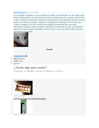 @Orlando2513 hace 2 meses +1
Es un cargador de baterias, no es una maquina de soldar, un transformador con ese voltaje puede
dañar la misma batería o los componentes del vehículo (incluyendo ECU y sensores como el TPS,
el O2S y el MAP por citar algunos ejemplos) un transformador de ese amperaje que dices (10 amp)
primero no se donde se consigue, segundo es completamente innecesario, con 5 minutos que
conecte el cargador ya el carro enciende, este cargador esta diseñado para conectarse
directamente al vehículo (como simulando el alternador) por ende debe de llevar el condensador
electrolítico como toda placa rectificadora de este mundo, a no ser que quieras dañar el vehículo
como decía anteriormente.
Avanzado
Orlando2513
 112 Seguidores
 2.462 Puntos
 11 Posts
¿Tienes algo para contar?
Compártelo en Taringa! y súmate a la Inteligencia Colectiva
¡Crea tu Post ahora!
Posts Relacionados

Hazlo tu mismo
Fabrica tu Propio Cargador Recargable

Hazlo tu mismo
 