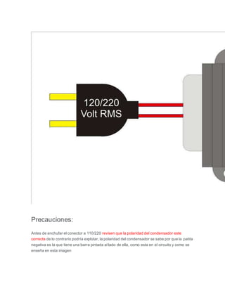 Precauciones:
Antes de enchufar el conector a 110/220 revisen que la polaridad del condensador este
correcta de lo contrario podría explotar, la polaridad del condensador se sabe por que la patita
negativa es la que tiene una barra pintada al lado de ella, como esta en el circuito y como se
enseña en esta imagen
 