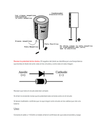 Revisen la polaridad de los diodos. El negativo del diodo se identifica por una franja blanca
que bordea el diodo tal como esta en los circuitos y como esta en esta imagen:
Revisen que todo el circuito este bien armado
Si el led no enciende revise que la polaridad este correcta como en el circuito
Si tienen multimetro confirme que no aya ningún corto circuito en los cables que irán a la
batería
Uso:
Conecte el cable a 110/220v si instalo el led el confirmara de que esta encendido y luego
 