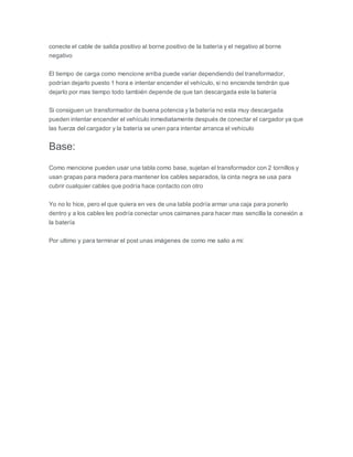conecte el cable de salida positivo al borne positivo de la batería y el negativo al borne
negativo
El tiempo de carga como mencione arriba puede variar dependiendo del transformador,
podrían dejarlo puesto 1 hora e intentar encender el vehículo, si no enciende tendrán que
dejarlo por mas tiempo todo también depende de que tan descargada este la batería
Si consiguen un transformador de buena potencia y la batería no esta muy descargada
pueden intentar encender el vehículo inmediatamente después de conectar el cargador ya que
las fuerza del cargador y la batería se unen para intentar arranca el vehículo
Base:
Como mencione pueden usar una tabla como base, sujetan el transformador con 2 tornillos y
usan grapas para madera para mantener los cables separados, la cinta negra se usa para
cubrir cualquier cables que podría hace contacto con otro
Yo no lo hice, pero el que quiera en ves de una tabla podría armar una caja para ponerlo
dentro y a los cables les podría conectar unos caimanes para hacer mas sencilla la conexión a
la batería
Por ultimo y para terminar el post unas imágenes de como me salio a mi:
 