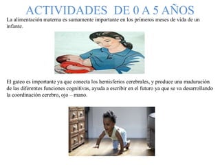 ACTIVIDADES DE 0 A 5 AÑOS
La alimentación materna es sumamente importante en los primeros meses de vida de un
infante.
El gateo es importante ya que conecta los hemisferios cerebrales, y produce una maduración
de las diferentes funciones cognitivas, ayuda a escribir en el futuro ya que se va desarrollando
la coordinación cerebro, ojo – mano.
 