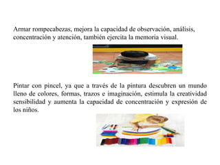 Armar rompecabezas, mejora la capacidad de observación, análisis,
concentración y atención, también ejercita la memoria visual.
Pintar con pincel, ya que a través de la pintura descubren un mundo
lleno de colores, formas, trazos e imaginación, estimula la creatividad
sensibilidad y aumenta la capacidad de concentración y expresión de
los niños.
 
