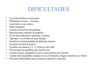 DIFICULTADES
• Los niños disléxicos presentan:
• Problemas en lecto – escritura
• Leen lento y con errores
• Mala ortografía
• Uniones incorrectas de palabras
• Disociaciones erróneas de palabras
• Se les hace dificultoso aprender y retener
• Aprende y se olvidan en poco tiempo
• Escriben la misma palabra de diferente manera.
• Invierten la d por b p por b
• Escriben los numero 1,3, 7, 9 para el otro lado
• No reconoce las palabras que escribe mal
• Comete errores ortográficos raros como primero por prirome
• Copian mal las palabras aunque no sea en dictado y tenga el patrón en su frente
• Presentan dificultades para reconocer izquierda y derecha
 