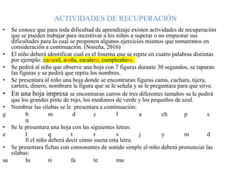 ACTIVIDADES DE RECUPERACIÓN
• Se conoce que para toda dificultad de aprendizaje existen actividades de recuperación
que se pueden trabajar para incentivar a los niños a superar o no empeorar sus
dificultades para lo cual se proponen algunos ejercicios mismos que tomaremos en
consideración a continuación. (Noreña, 2016)
• El niño deberá identificar cual es el fonema que se repite en cuatro palabras distintas
por ejemplo: caracol, araña, escalera, cumpleañera.
• Se pedirá al niño que observe una hoja con 7 figuras durante 30 segundos, se taparan
las figuras y se pedirá que repita los nombres.
• Se presentara al niño una hoja donde se encontraran figuras cama, cuchara, tijera,
cartera, dinero, nombrara la figura que se le señala y se le preguntara para que sirve.
• En una hoja impresa se encontraran carros de tres diferentes tamaños se le pedirá
que los grandes pinte de rojo, los medianos de verde y los pequeños de azul.
• Nombrar las silabas se le presentara a continuación:
g b m d c l a ch p s
q
• Se le presentara una hoja con las siguientes letras:
e l q t r s j y m d
ll el niño deberá decir cómo suena esta letra.
• Se presentara fichas con consonantes de sonido simple el niño deberá pronunciar las
silabas:
sa lu ri fa te mu
 