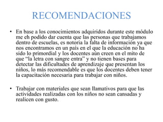RECOMENDACIONES
• En base a los conocimientos adquiridos durante este módulo
me eh podido dar cuenta que las personas que trabajamos
dentro de escuelas, es notoria la falta de información ya que
nos encontramos en un país en el que la educación no ha
sido lo primordial y los docentes aún creen en el mito de
que “la letra con sangre entra” y no tienen bases para
detectar las dificultades de aprendizaje que presentan los
niños, lo más recomendable es que los docentes deben tener
la capacitación necesaria para trabajar con niños.
• Trabajar con materiales que sean llamativos para que las
actividades realizadas con los niños no sean cansadas y
realicen con gusto.
 