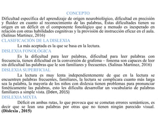 CONCEPTO
Dificultad específica del aprendizaje de origen neurobiológico, dificultad en precisión
y fluidez en cuanto al reconocimiento de las palabras, Estas dificultades tienen su
origen en un déficit en el componente fonológico que a menudo es inesperado en
relación con otras habilidades cognitivas y la provisión de instrucción eficaz en el aula.
(Salinas Martinez, 2016)
CLASIFICACIÓN DE LA DISLEXIA
La más aceptada es la que se basa en la lectura.
DISLEXIA FONOLÓGICA
Es la dificultad para leer palabras, dificultad para leer palabras con
frecuencia, tienen dificultad en la conversión de grafema – fonema son capaces de leer
sin dificultad las palabras que le son familiares y frecuentes. (Salinas Martinez, 2016)
DISLEXIA SUPERFICIAL
La lectura es muy lenta independientemente de que en la lectura se
encuentren palabras frecuentes, familiares, la lectura se complicara cuanto más larga
sea la palabra, la mayoría de los niños con dislexia tienen problemas para pronunciar
fonéticamente las palabras, esto les dificulta desarrollar un vocabulario de palabras
familiares a simple vista. (Dden, 2015)
DISLEXIA MIXTA
Déficit en ambas rutas, lo que provoca que se cometan errores semánticos, es
decir que se lean una palabras por otras que no tienen ningún parecido visual.
(Dislexia , 2015)
 