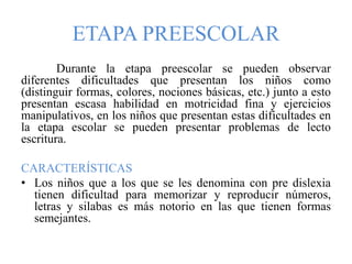 ETAPA PREESCOLAR
Durante la etapa preescolar se pueden observar
diferentes dificultades que presentan los niños como
(distinguir formas, colores, nociones básicas, etc.) junto a esto
presentan escasa habilidad en motricidad fina y ejercicios
manipulativos, en los niños que presentan estas dificultades en
la etapa escolar se pueden presentar problemas de lecto
escritura.
CARACTERÍSTICAS
• Los niños que a los que se les denomina con pre dislexia
tienen dificultad para memorizar y reproducir números,
letras y silabas es más notorio en las que tienen formas
semejantes.
 