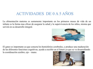 ACTIVIDADES DE 0 A 5 AÑOS
La alimentación materna es sumamente importante en los primeros meses de vida de un
infante es la forma mas eficaz de asegurar la salud y la supervivencia de los niños, misma que
servirá en su desarrollo integral.
El gateo es importante ya que conecta los hemisferios cerebrales, y produce una maduración
de las diferentes funciones cognitivas, ayuda a escribir en el futuro ya que se va desarrollando
la coordinación cerebro, ojo – mano.
 