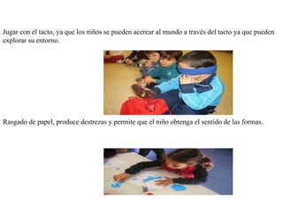 Jugar con el tacto, ya que los niños se pueden acercar al mundo a través del tacto ya que pueden
explorar su entorno.
Rasgado de papel, produce destrezas y permite que el niño obtenga el sentido de las formas.
 