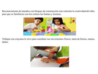 Reconocimiento de tamaños con bloques de construcción esto estimula la creatividad del niño,
para que se familiarice con los colores las formas y texturas.
Trabajar con crayones le sirve para coordinar sus movimientos físicos, tanto de brazos, manos,
dedos.
 