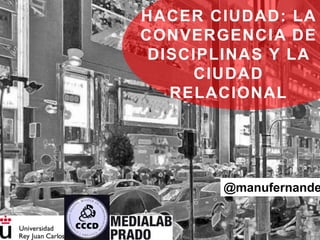 @manufernande
HACER CIUDAD: LA
CONVERGENCIA DE
DISCIPLINAS Y LA
CIUDAD
RELACIONAL
 