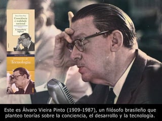 Este es Álvaro Vieira Pinto (1909-1987), un filósofo brasileño que
planteo teorías sobre la conciencia, el desarrollo y la tecnología.
 