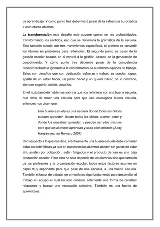 de aprendizaje. Y como punto tres debemos d pasar de la estructura burocrática
a estructuras abiertas.
La transformación este desafío este supone operar en las profundidades,
transformando los sentidos, eso que se denomina la gramática de la escuela.
Este también cuenta con tres movimientos específicos, el primero es convertir
los rituales en problemas para reflexionar. El segundo punto es pasar de la
gestión escolar basada en el control a la gestión basada en la generación de
conocimiento. Y como punto tres debemos pasar de la competencia
desaprovechada e ignorada a la conformación de auténticos equipos de trabajo.
Estos son desafíos que con dedicación esfuerzo y trabajo se pueden lograr,
aparte de un saber hacer, un poder hacer y un querer hacer, de lo contrario,
siempre seguirán siento, desafíos.
En el texto también hablamos sobre a que nos referimos con una buena escuela,
que debe de tener una escuela para que sea catalogada buena escuela,
entonces nos dicen que:
Una buena escuela es una escuela donde todos los chicos
puedan aprender, donde todos los chicos quieran estar y
donde los maestros aprendan y puedan ser ellos mismos
para que los alumnos aprendan y sean ellos mismos (Andy
Hargreaves, en Romero 2007).
Con respecto a lo que nos dice, efectivamente una buena escuela debe contener
estas características ya que en ocasiones los alumnos asisten sin ganas de estar
ahí, asisten por obligación, están fatigados y el producto de eso es una baja
producción escolar. Pero esto no solo depende de los alumnos sino que también
de los profesores y la organización escolar, todos estos factores asumen un
papel muy importante para que pase de una escuela, a una buena escuela.
También el factor de trabajar en armonía es algo fundamental para desarrollar el
trabajo en equipo el cual no solo consiste solamente una forma de construir
relaciones y buscar una resolución colectiva. También es una fuente de
aprendizaje.
 