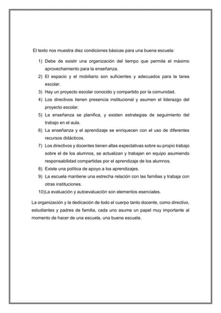 El texto nos muestra diez condiciones básicas para una buena escuela:
1) Debe de existir una organización del tiempo que permite el máximo
aprovechamiento para la enseñanza.
2) El espacio y el mobiliario son suficientes y adecuados para la tarea
escolar.
3) Hay un proyecto escolar conocido y compartido por la comunidad.
4) Los directivos tienen presencia institucional y asumen el liderazgo del
proyecto escolar.
5) La enseñanza se planifica, y existen estrategias de seguimiento del
trabajo en el aula.
6) La enseñanza y el aprendizaje se enriquecen con el uso de diferentes
recursos didácticos.
7) Los directivos y docentes tienen altas expectativas sobre su propio trabajo
sobre el de los alumnos, se actualizan y trabajan en equipo asumiendo
responsabilidad compartidas por el aprendizaje de los alumnos.
8) Existe una política de apoyo a los aprendizajes.
9) La escuela mantiene una estrecha relación con las familias y trabaja con
otras instituciones.
10)La evaluación y autoevaluación son elementos esenciales.
La organización y la dedicación de todo el cuerpo tanto docente, como directivo,
estudiantes y padres de familia, cada uno asume un papel muy importante al
momento de hacer de una escuela, una buena escuela.
 