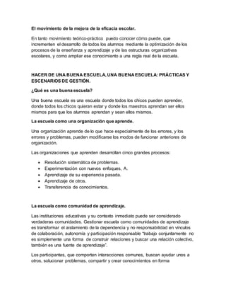 El movimiento de la mejora de la eficacia escolar.
En tanto movimiento teórico-práctico puedo conocer cómo puede, que
incrementen el desarrollo de todos los alumnos mediante la optimización de los
procesos de la enseñanza y aprendizaje y de las estructuras organizativas
escolares, y como ampliar ese conocimiento a una regla real de la escuela.
HACER DE UNA BUENA ESCUELA, UNA BUENA ESCUELA: PRÁCTICAS Y
ESCENARIOS DE GESTIÓN.
¿Qué es una buena escuela?
Una buena escuela es una escuela donde todos los chicos pueden aprender,
donde todos los chicos quieran estar y donde los maestros aprendan ser ellos
mismos para que los alumnos aprendan y sean ellos mismos.
La escuela como una organización que aprende.
Una organización aprende de lo que hace especialmente de los errores, y los
errores y problemas, pueden modificarse los modos de funcionar anteriores de
organización.
Las organizaciones que aprenden desarrollan cinco grandes procesos:
 Resolución sistemática de problemas.
 Experimentación con nuevos enfoques, A.
 Aprendizaje de su experiencia pasada.
 Aprendizaje de otros.
 Transferencia de conocimientos.
La escuela como comunidad de aprendizaje.
Las instituciones educativas y su contexto inmediato puede ser considerado
verdaderas comunidades. Gestionar escuela como comunidades de aprendizaje
es transformar el aislamiento de la dependencia y no responsabilidad en vínculos
de colaboración, autonomía y participación responsable “trabajo conjuntamente no
es simplemente una forma de construir relaciones y buscar una relación colectivo,
también es una fuente de aprendizaje”.
Los participantes, que comporten interacciones comunes, buscan ayudar unos a
otros, solucionar problemas, compartir y crear conocimientos en forma
 