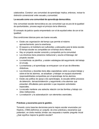 colaborativa. Construir una comunidad de aprendizaje implica, entonces, revisar la
distinción convencional entre escuela y comunidad.
La escuela como una comunidad de aprendizaje democrática.
Una comunidad escolar democrática es una comunidad que es pos de la igualdad
de oportunidades, proceso según el principio de la diferencia.
El concepto de justicia queda emparentado con el de equidad antes de con el de
igualdad.
Diez condiciones básicas para una buena escuela.
 Existe una organización del tiempo que permite el máximo
aprovechamiento para la enseñanza.
 El espacio y el mobiliario son suficientes y adecuados para la tarea escolar.
El tiempo escolar es compatible con el tiempo de la infancia.
 Hay un proyecto escolar conocido y compartido por la comunidad.
 Los directivos tiene presencia institucional y asume el liderazgo del
proyecto escolar.
 La enseñanza se planifica, y existen estrategias del seguimiento del trabajo
en el aula.
 La enseñanza y el aprendizaje se enriquecen con el uso de diferentes
didácticas.
 Los directivos y docentes tiene altas expectativas sobre su propio trabajo y
sobre el de los alumnos, se actualizan y trabajan en equipos asumiendo
responsabilidades compartidas por el aprendizaje de los alumnos.
 Existe una política de apoyo a los aprendizajes, la escuela define procesos
de detención, derivación/atención y seguimiento a los alumnos que
presentan dificultades para aprender o que requieren actividades
especiales.
 La escuela mantiene una estrecha relación con las familias y trabajo con
otras instituciones.
 La evaluación y la autoevaluación son elementos esenciales.
Prácticas y escenarios para la gestión.
Tomando como base las decisiones para la mejora escolar enunciadas por
Hopkins, (1994) definimos un conjunto de cinco prácticas y escenarios que
pretendan, en cierta medida, brindar una respuesta a nuestra pregunta inicial
¿Qué significa mejorar la gestión escolar?
 