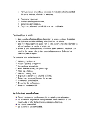  Formulación de preguntas y procesos de reflexión sobre la realidad
escolar a partir de información relevante.
 Recoger e interpretar.
 Producir estrategias eficaces.
 Dar amplia participación.
 Seguridad adecuada para la información confidencial.
Planificación de la acción.
 Las escuelas eficaces utilizan el premio y el apoyo, en lugar de castigo.
 Otorgan más responsabilidad y participación a los demás.
 Los docentes preparan la clase y en el aula, logran ambiente ordenado en
el que los alumnos mantiene la atención.
 Ponen el foco en el desarrollo académico de los alumnos, hacen un uso
positivo del trabajo y tiene altas expectativas respecto de lo que los
alumnos puedan lograr.
Factores que marcan la diferencia.
 Liderazgo profesional.
 Visión y objetivo compartido.
 Ambiente de aprendizaje.
 Foco de enseñanza y de aprendizaje.
 Altas expectativas.
 Normas claras y justas.
 Supervisión del proceso (alumno-escuela).
 Derechos y responsabilidades del alumno.
 Coherencia y articulación.
 Desarrollo del profesorado.
 Relación familia escuela.
Movimiento de escuela eficaz.
Todos los alumnos pueden aprender en condiciones adecuadas.
La escuela es responsable del aprendizaje de los alumnos, lo cual
incrementa el valor de la dimensión escolar del cambio.
La calidad es equidad.
La escuela es una comunidad.
 