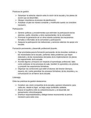 Prácticas de gestión.
 Garantizar la estrecha relación entre la visión de la escuela y los planes de
acción que se desarrollen.
 Otorgan importancia al proceso de planificación.
 Actualizar el plan de manera constante y modificarlo cuando se considere
necesario.
Participación.
 Generar políticas y procedimientos que estimulen la participación de los
alumnos, padre, docentes y otros representantes de la comunidad.
 Promover la generación de un clima abierto cuidando los mecanismos
formales e informales de la comunidad y participación.
 Asegurar la participación de instituciones y servicios externos de apoyo a la
escuela.
Formación permanente y desarrollo profesional docente.
 Fijar prioridades para la formación permanente de los docentes centrada a
las necesidades de la escuela, partiendo delos problemas que hayan
detectado y de las necesidades derivadas de la implementación de planes
de mejoramiento de la escuela.
 Acordar algunos principios con respecto al aprendizaje profesional, tales
como centrarse en los procesos de aula, transferir lo aprendido a la práctica
y compartir las experiencias formativas.
 Organizar las condiciones que estén al alcance del director (tiempos,
espacio, etc.) parta garantizar los procesos formativos de los docentes y su
comunicación en el interior de la escuela.
Liderazgo.
Entre las prácticas de gestión destacamos:
 Construir una visión compartida de la escuela y generar entusiasmo para
cada uno, desde su lugar, se haga cargo de llevarla adelante.
 Buscar el equilibrio entre la cohesión/consumo y el desarrollo del
pensamiento crítico/divergente.
 Distribuir responsabilidades y delegar tareas reconociendo la pericia
necesario para cada cosa.
 