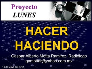 HACER
           HACIENDO
       Gaspar Alberto Motta Ramirez, Radiólogo
              gamottar@yahoo.com.mx
14 de Mayo del 2012
 