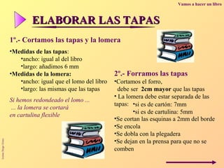 Vamos a hacer un libro



                           ELABORAR LAS TAPAS
                   1º.- Cortamos las tapas y la lomera
                   •Medidas de las tapas:
                      •ancho: igual al del libro
                      •largo: añadimos 6 mm
                   •Medidas de la lomera:                   2º.- Forramos las tapas
                      •ancho: igual que el lomo del libro   •Cortamos el forro,
                      •largo: las mismas que las tapas        debe ser 2cm mayor que las tapas
                                                            • La lomera debe estar separada de las
                   Si hemos redondeado el lomo ...
                                                            tapas: •si es de cartón: 7mm
                    ... la lomera se cortará
                                                                    •si es de cartulina: 5mm
                   en cartulina flexible
                                                            •Se cortan las esquinas a 2mm del borde
                                                            •Se encola
                                                            •Se dobla con la plegadera
                                                            •Se dejan en la prensa para que no se
Luisa Sirgo Grau




                                                            comben
 