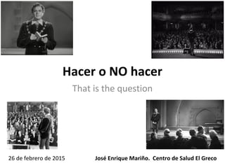 Hacer o NO hacer
That is the question
José Enrique Mariño. Centro de Salud El Greco26 de febrero de 2015
 