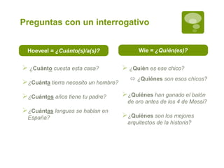 Preguntas con un interrogativo
Hoeveel = ¿Cuánto(s)/a(s)? Wie = ¿Quién(es)?
 ¿Quién es ese chico?
 ¿Quiénes son esos chicos?
¿Quiénes han ganado el balón
de oro antes de los 4 de Messi?
¿Quiénes son los mejores
arquitectos de la historia?
 ¿Cuánto cuesta esta casa?
¿Cuánta tierra necesito un hombre?
¿Cuántos años tiene tu padre?
¿Cuántas lenguas se hablan en
España?
 
